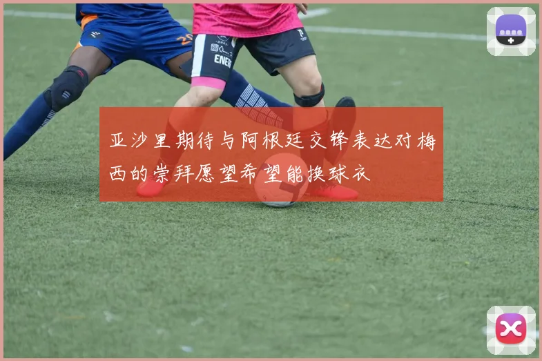 亚沙里期待与阿根廷交锋表达对梅西的崇拜愿望希望能换球衣