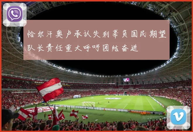 恰尔汗奥卢承认失利辜负国民期望队长责任重大呼吁团结奋进