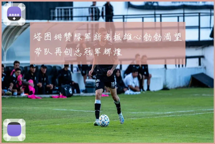 塔图姆赞绿军新老板雄心勃勃渴望带队再创总冠军辉煌