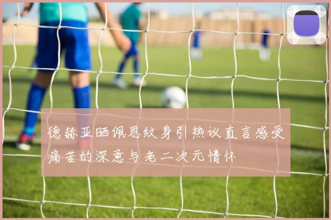 德赫亚晒佩恩纹身引热议直言感受痛苦的深意与老二次元情怀