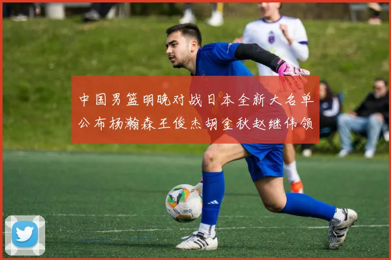 中国男篮明晚对战日本全新大名单公布杨瀚森王俊杰胡金秋赵继伟领衔出战