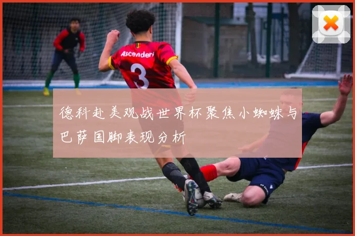 德科赴美观战世界杯聚焦小蜘蛛与巴萨国脚表现分析