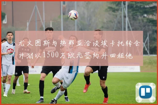 尤文图斯与热那亚洽谈埃卡托转会计划以1500万欧元签约并回租他