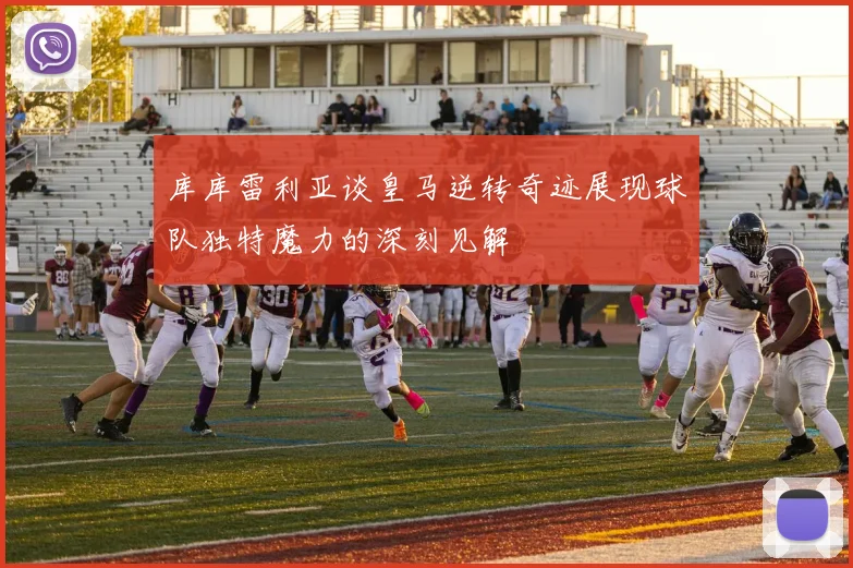库库雷利亚谈皇马逆转奇迹展现球队独特魔力的深刻见解